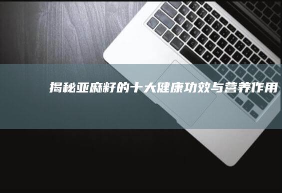 揭秘亚麻籽的十大健康功效与营养作用